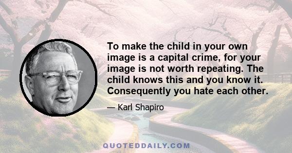 To make the child in your own image is a capital crime, for your image is not worth repeating. The child knows this and you know it. Consequently you hate each other.