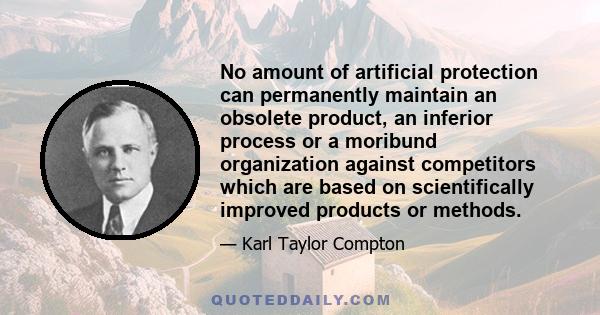 No amount of artificial protection can permanently maintain an obsolete product, an inferior process or a moribund organization against competitors which are based on scientifically improved products or methods.