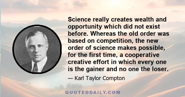 Science really creates wealth and opportunity which did not exist before. Whereas the old order was based on competition, the new order of science makes possible, for the first time, a cooperative creative effort in