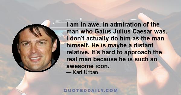 I am in awe, in admiration of the man who Gaius Julius Caesar was. I don't actually do him as the man himself. He is maybe a distant relative. It's hard to approach the real man because he is such an awesome icon.