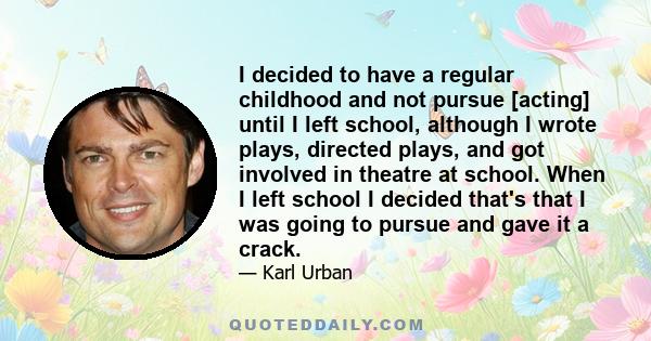 I decided to have a regular childhood and not pursue [acting] until I left school, although I wrote plays, directed plays, and got involved in theatre at school. When I left school I decided that's that I was going to