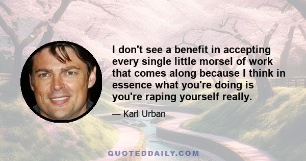 I don't see a benefit in accepting every single little morsel of work that comes along because I think in essence what you're doing is you're raping yourself really.