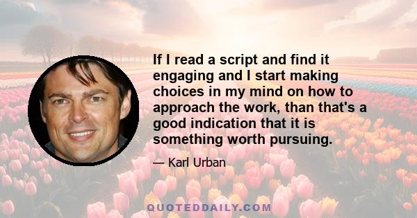 If I read a script and find it engaging and I start making choices in my mind on how to approach the work, than that's a good indication that it is something worth pursuing.