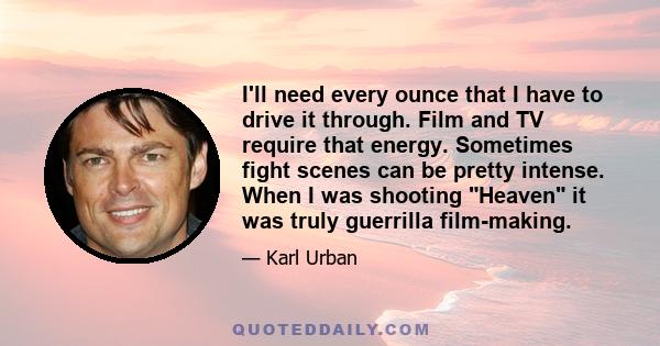 I'll need every ounce that I have to drive it through. Film and TV require that energy. Sometimes fight scenes can be pretty intense. When I was shooting Heaven it was truly guerrilla film-making.