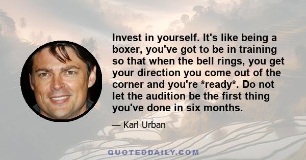 Invest in yourself. It's like being a boxer, you've got to be in training so that when the bell rings, you get your direction you come out of the corner and you're *ready*. Do not let the audition be the first thing