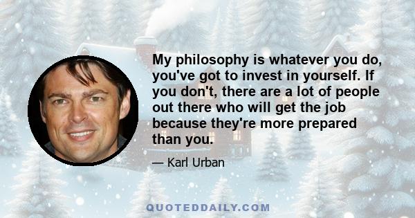 My philosophy is whatever you do, you've got to invest in yourself. If you don't, there are a lot of people out there who will get the job because they're more prepared than you.