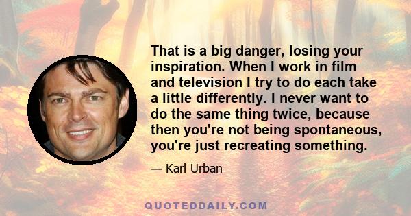 That is a big danger, losing your inspiration. When I work in film and television I try to do each take a little differently. I never want to do the same thing twice, because then you're not being spontaneous, you're