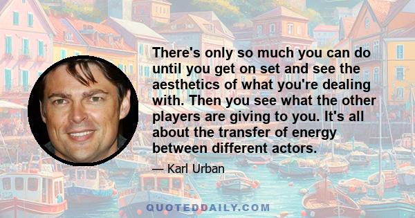 There's only so much you can do until you get on set and see the aesthetics of what you're dealing with. Then you see what the other players are giving to you. It's all about the transfer of energy between different