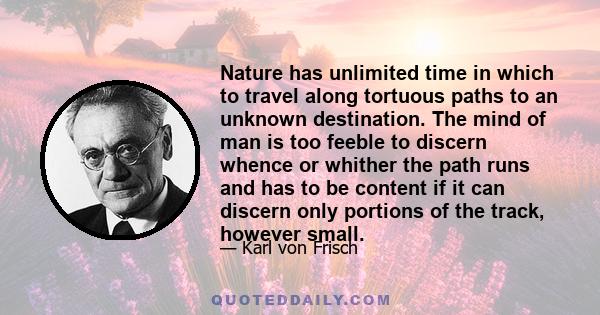 Nature has unlimited time in which to travel along tortuous paths to an unknown destination. The mind of man is too feeble to discern whence or whither the path runs and has to be content if it can discern only portions 