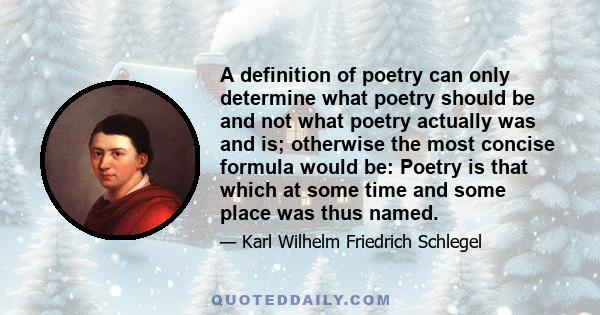 A definition of poetry can only determine what poetry should be and not what poetry actually was and is; otherwise the most concise formula would be: Poetry is that which at some time and some place was thus named.