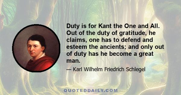 Duty is for Kant the One and All. Out of the duty of gratitude, he claims, one has to defend and esteem the ancients; and only out of duty has he become a great man.