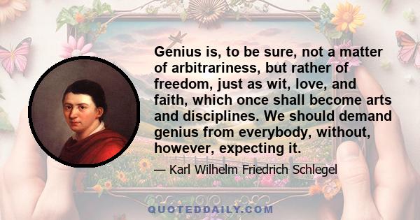 Genius is, to be sure, not a matter of arbitrariness, but rather of freedom, just as wit, love, and faith, which once shall become arts and disciplines. We should demand genius from everybody, without, however,