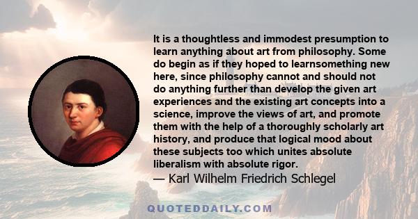 It is a thoughtless and immodest presumption to learn anything about art from philosophy. Some do begin as if they hoped to learnsomething new here, since philosophy cannot and should not do anything further than