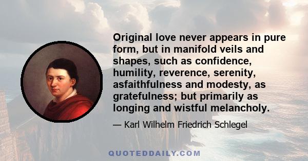 Original love never appears in pure form, but in manifold veils and shapes, such as confidence, humility, reverence, serenity, asfaithfulness and modesty, as gratefulness; but primarily as longing and wistful melancholy.