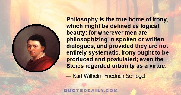 Philosophy is the true home of irony, which might be defined as logical beauty: for wherever men are philosophizing in spoken or written dialogues, and provided they are not entirely systematic, irony ought to be