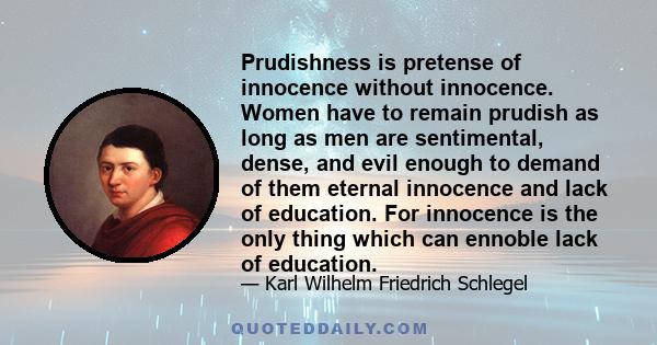 Prudishness is pretense of innocence without innocence. Women have to remain prudish as long as men are sentimental, dense, and evil enough to demand of them eternal innocence and lack of education. For innocence is the 