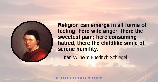 Religion can emerge in all forms of feeling: here wild anger, there the sweetest pain; here consuming hatred, there the childlike smile of serene humility.