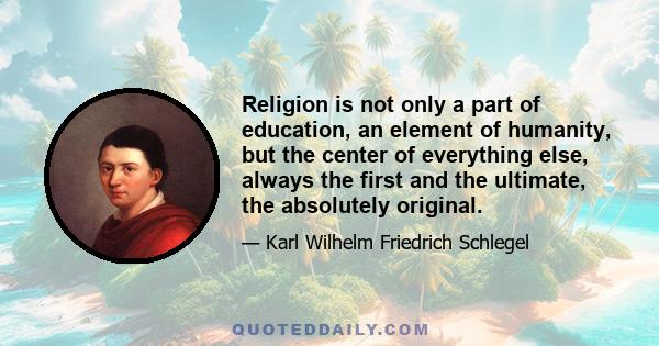 Religion is not only a part of education, an element of humanity, but the center of everything else, always the first and the ultimate, the absolutely original.