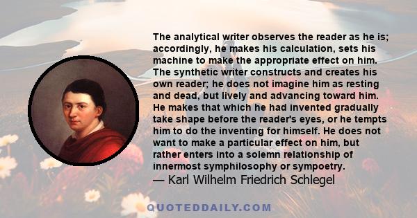 The analytical writer observes the reader as he is; accordingly, he makes his calculation, sets his machine to make the appropriate effect on him. The synthetic writer constructs and creates his own reader; he does not