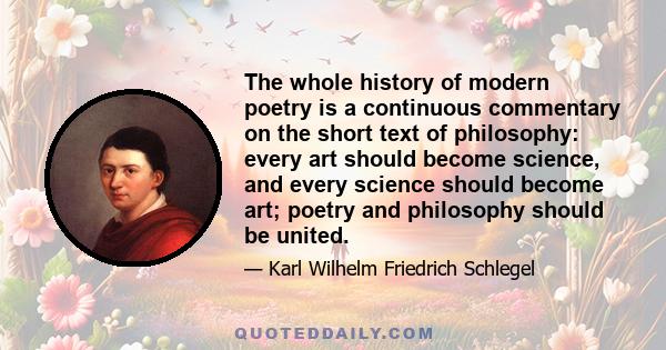 The whole history of modern poetry is a continuous commentary on the short text of philosophy: every art should become science, and every science should become art; poetry and philosophy should be united.