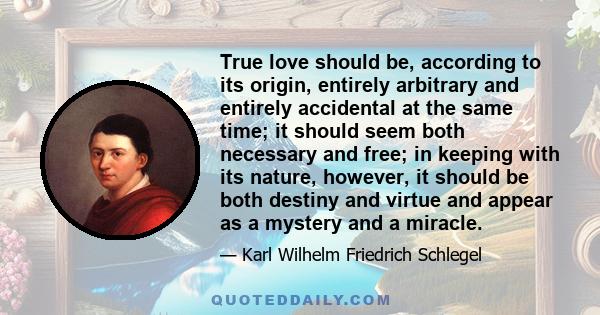 True love should be, according to its origin, entirely arbitrary and entirely accidental at the same time; it should seem both necessary and free; in keeping with its nature, however, it should be both destiny and