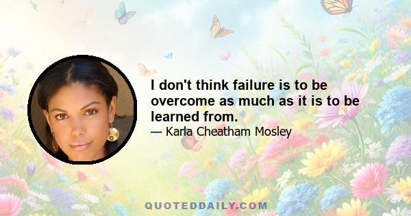 I don't think failure is to be overcome as much as it is to be learned from.