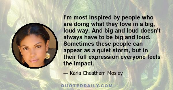 I'm most inspired by people who are doing what they love in a big, loud way. And big and loud doesn't always have to be big and loud. Sometimes these people can appear as a quiet storm, but in their full expression