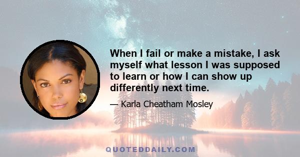 When I fail or make a mistake, I ask myself what lesson I was supposed to learn or how I can show up differently next time.