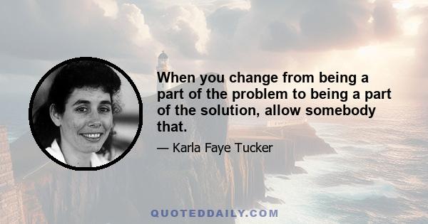 When you change from being a part of the problem to being a part of the solution, allow somebody that.