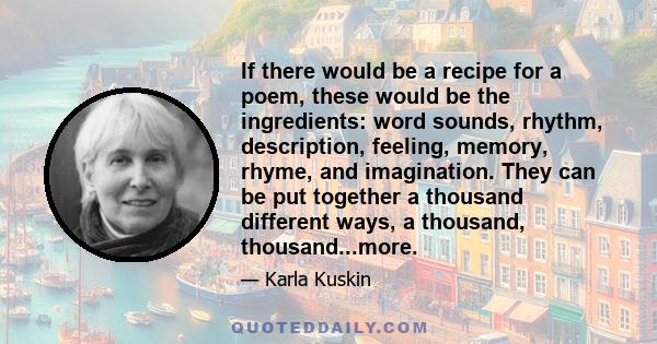 If there would be a recipe for a poem, these would be the ingredients: word sounds, rhythm, description, feeling, memory, rhyme, and imagination. They can be put together a thousand different ways, a thousand,