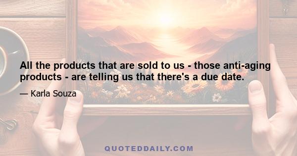 All the products that are sold to us - those anti-aging products - are telling us that there's a due date.