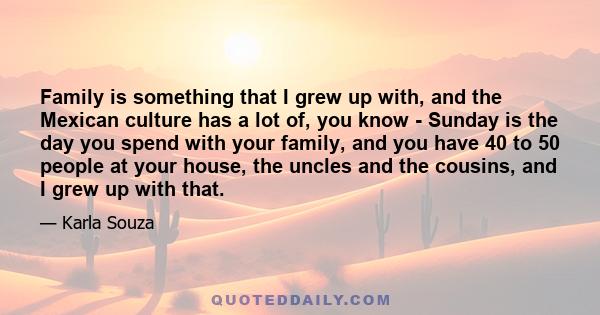 Family is something that I grew up with, and the Mexican culture has a lot of, you know - Sunday is the day you spend with your family, and you have 40 to 50 people at your house, the uncles and the cousins, and I grew