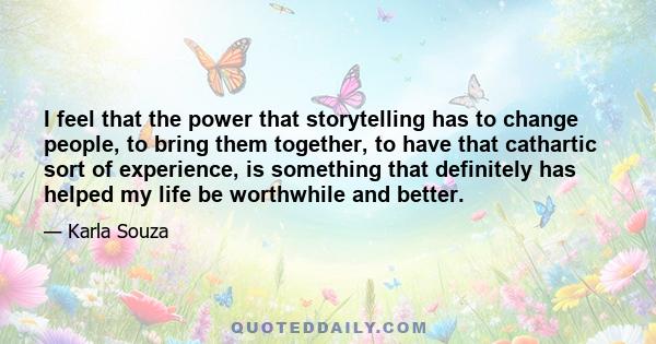 I feel that the power that storytelling has to change people, to bring them together, to have that cathartic sort of experience, is something that definitely has helped my life be worthwhile and better.