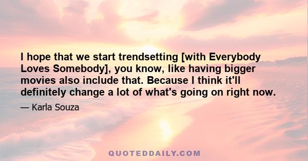 I hope that we start trendsetting [with Everybody Loves Somebody], you know, like having bigger movies also include that. Because I think it'll definitely change a lot of what's going on right now.