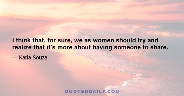 I think that, for sure, we as women should try and realize that it's more about having someone to share.