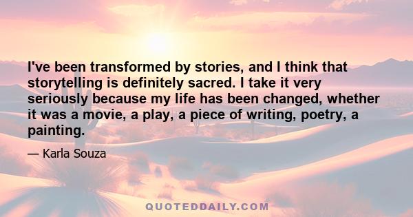 I've been transformed by stories, and I think that storytelling is definitely sacred. I take it very seriously because my life has been changed, whether it was a movie, a play, a piece of writing, poetry, a painting.