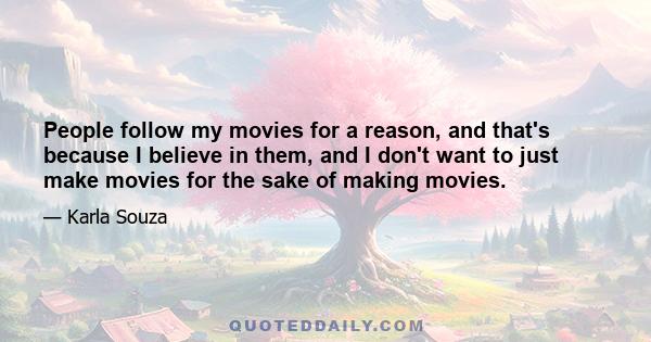 People follow my movies for a reason, and that's because I believe in them, and I don't want to just make movies for the sake of making movies.