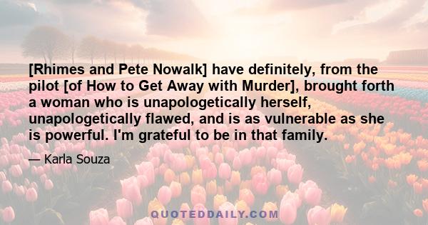 [Rhimes and Pete Nowalk] have definitely, from the pilot [of How to Get Away with Murder], brought forth a woman who is unapologetically herself, unapologetically flawed, and is as vulnerable as she is powerful. I'm