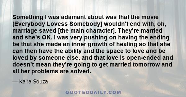 Something I was adamant about was that the movie [Everybody Lovess Somebody] wouldn't end with, oh, marriage saved [the main character]. They're married and she's OK. I was very pushing on having the ending be that she