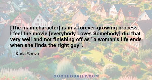 [The main character] is in a forever-growing process. I feel the movie [everybody Loves Somebody] did that very well and not finishing off as a woman's life ends when she finds the right guy.