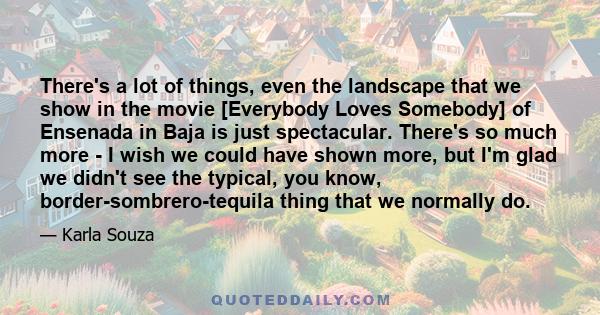 There's a lot of things, even the landscape that we show in the movie [Everybody Loves Somebody] of Ensenada in Baja is just spectacular. There's so much more - I wish we could have shown more, but I'm glad we didn't