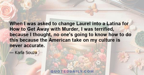 When I was asked to change Laurel into a Latina for How to Get Away with Murder, I was terrified, because I thought, no one's going to know how to do this because the American take on my culture is never accurate.