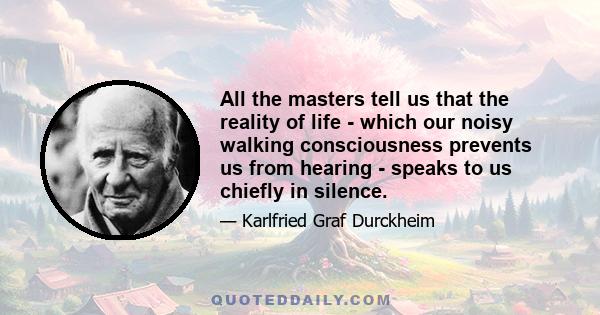 All the masters tell us that the reality of life - which our noisy walking consciousness prevents us from hearing - speaks to us chiefly in silence.