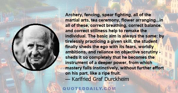 Archery, fencing, spear fighting, all of the martial arts, tea ceremony, flower arranging...in all of these, correct breathing, correct balance, and correct stillness help to remake the individual. The basic aim is