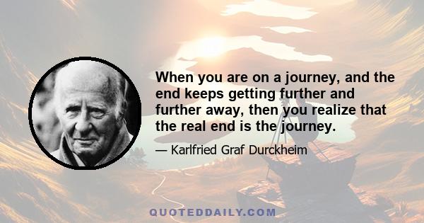 When you are on a journey, and the end keeps getting further and further away, then you realize that the real end is the journey.