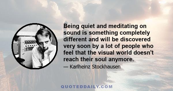 Being quiet and meditating on sound is something completely different and will be discovered very soon by a lot of people who feel that the visual world doesn't reach their soul anymore.