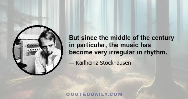 But since the middle of the century in particular, the music has become very irregular in rhythm.