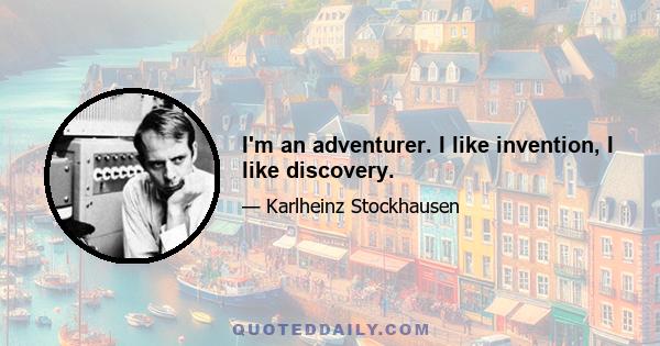 I'm an adventurer. I like invention, I like discovery.