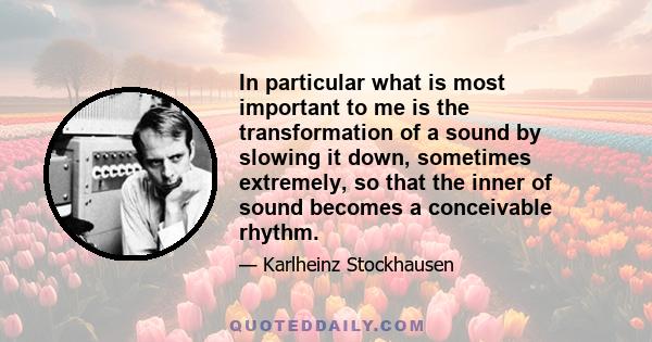 In particular what is most important to me is the transformation of a sound by slowing it down, sometimes extremely, so that the inner of sound becomes a conceivable rhythm.