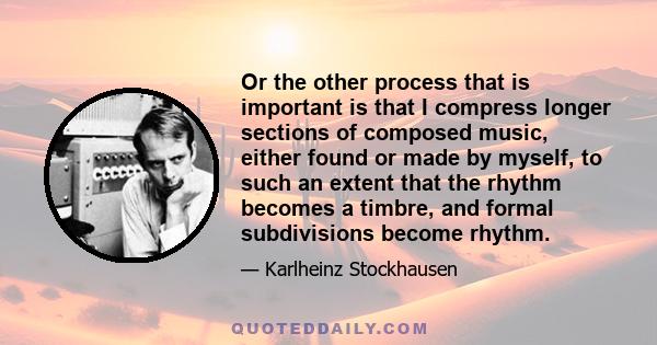 Or the other process that is important is that I compress longer sections of composed music, either found or made by myself, to such an extent that the rhythm becomes a timbre, and formal subdivisions become rhythm.